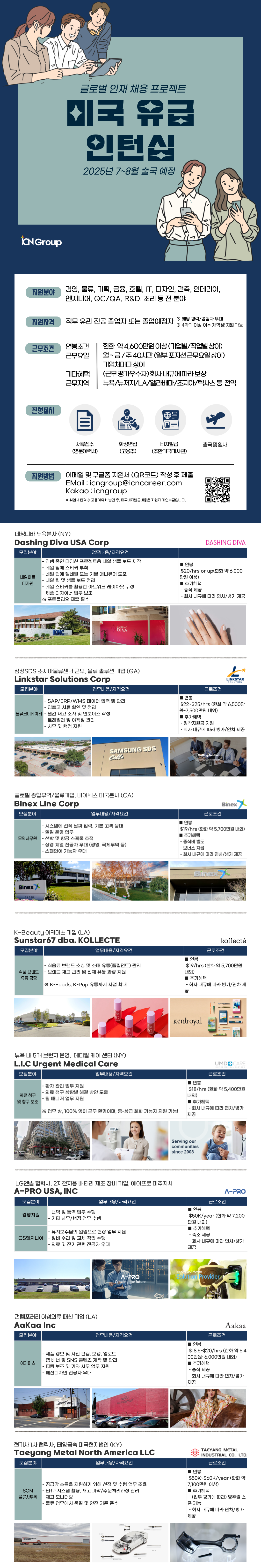 지원분야 경영, 물류, 기획, 금융, 호텔, IT, 디자인, 건축, 인테리어, 엔지니어, QC/QA, R&D, 조리 등 전 분야 지원자격 직무 유관전공 졸업자 또는 졸업예정자 ※ 해당 경력/경험자 우대 ※4학기 이상 이수 재학생 지원 가능 근무조건 연봉조건 근무요일 한화 약 4,600만원이상(기업별/직업별 상이) 월~금/주40시간(일부 포지션근무요일상이) 기업체마다 상이 기타혜택 근무지역 (근무평가우수자)회사내규에 따라 보상 뉴욕/뉴저지/LA/앨라배마/조지아/텍사스 등 전역 전형절차 서류접수 화상면접 비자발급 출국 및 입사 (영문이력서) (고용주) (주한미국대사관) 지원방법 이메일 및 구글폼 지원서 (QR코드) 작성 후 제출 EMail:icngroup@icncareer.com Kakao icngroup ※ 취업처 합격 & 고용계약서 날인 후, 미국비자발급비용은 지원자 개인부담입니다. 데싱디바 뉴욕본사 (NY) Dashing Diva USA Corp 모집분야 업무내용/자격요건 - 진행 중인 다양한 프로젝트용 네일 샘플 보드 제작 ■ 연봉 - 네일 팁에 스티커 부착 네일아트 디자인 DASHING DIVA -네일 팁에 젤네일 또는 기본 매니큐어 도포 - 네일 팁 및 샘플 보드 정리 - 네일 스티커를 활용한 아트워크 레이아웃 구성 - 제품 디자이너 업무 보조 ※포트폴리오 제출 필수 $20/hrs or up(한화 약 6,000 만원 이상) ■ 추가혜택 - 중식 제공 - 회사 내규에 따라 연차/병가 제공 DASHING DIVA 삼성SDS 조지아물류센터 근무, 물류 솔루션 기업 (GA) Linkstar Solutions Corp 모집분야 LINKSTAR SOLUTION 업무내용/자격요건 근로조건 ■ 연봉 -SAP/ERP/WMS 데이터 입력 및 관리 -입출고 서류 확인 및 정리 물류코디네이터 - 월간 재고 조사 및 인보이스 작성 -트레일러 및 야적장 관리 -사무 및 행정 지원 SAMSUNG SDS Cello $22~$25/hrs (한화 약 6,500만 원~7,500만원 내외) ■ 추가혜택 - •정착지원금 지원 - 회사 내규에 따라 병가/연차 제공 Staffing Solution- 글로벌 종합무역/물류기업, 바이넥스 미국본사 (CA) Binex Line Corp 모집분야 업무내용/자격요건 -시스템에 선적 날짜 입력, 기본 고객 응대 -일일 운영 업무 무역사무원 -선박 및 항공 스케줄 추적 -상경계열 전공자 우대 (경영, 국제무역 등) -스페인어 가능자 우대 연봉 근로조건 Binex $19/hrs (한화 약 5,700만원 내외) ■ 추가혜택 -중식비 별도 -보너스 지급 - 회사 내규에 따라 연차/병가 제공 Binex 19516 Binexy Binex K-Beauty 이커머스 기업 (LA) Sunstar67 dba. KOLLECTE 모집분야 업무내용/자격요건 - 식음료 브랜드 소싱 및 소매 유통(풀필먼트) 관리 식품 브랜드 - 브랜드 재고 관리 및 전체 유통 과정 지원 유통담당 ※ K-Foods, K-Pop 유통까지 사업 확대 연봉 kollecté 근로조건 $19/hrs (한화 약 5,700만원 내외) ■ 추가혜택 -회사 내규에 따라 병가/연차 제 공 뉴욕 내 5개 브런치 운영, 메디컬 케어 센터 (NY) L.I.C Urgent Medical Care 모집분야 업무내용/자격요건 -환자 관리 업무 지원 의료 청구 및 청구 보조 Kentroyal 연봉 UMDCARE UNITED MEDICAL DOCTORS 근로조건 - 의료 청구 상황별 해결 방안 도출 - 팀 매니저 업무 지원 ※업무상, 100% 영어 근무 환경이며, 중상급 회화 가능자 지원 가능! $18/hrs (한화 약 5,400만원 내외) ■ 추가혜택 - 회사 내규에 따라 연차/병가 제공 LG엔솔 협력사, 2차전지용 배터리 제조 장비 기업, 에이프로 미주지사 A-PRO USA, INC Serving our communities since 2008 모집분야 -번역 및 통역 업무 수행 경영지원 업무내용/자격요건 근로조건 ■ 연봉 - 기타 사무/행정 업무 수행 $50K/year (한화 약 7,200 만원 내외) ■ 추가혜택 유지보수팀의 일원으로 현장 업무 지원 - 숙소 제공 CS엔지니어 - 장비 수리 및 교체 작업 수행 -의료 및 전기 관련 전공자 우대 컨템포러리 여성의류 패션 기업 (LA) Aakaa Inc 모집분야 - 회사 내규에 따라 연차/병가 제공 Innovated Power 7 Solution Provider Creating the future 업무내용/자격요건 ■ 연봉 이커머스 -제품 정보 및 사진 편집, 보정, 업로드 ・웹 배너 및 SNS 콘텐츠 제작 및 관리 - 피팅 보조 및 기타 사무 업무 지원 - 패션디자인 전공자 우대 Steppin Aakaa www.aaation.com 현기차 1차 협력사, 태양금속 미국현지법인 (KY) Taeyang Metal North America LLC 모집분야 업무내용/자격요건 근로조건 Aakaa $18.5~$20/hrs (한화 약 5,4 00만원~6,000만원 내외) ■ 추가혜택 -중식 제공 회사 내규에 따라 연차/병가 제공 TAEYANG METAL INDUSTRIAL CO., LTD. 근로조건 연봉 $50K-$60K/year (ett of - 공급망 흐름을 지원하기 위해 선적 및 수령 업무 조율 7,100만원 이상) ■ 추가혜택 SCM - ERP 시스템 활용, 재고 파악/주문처리과정 관리 물류사무직 -재고 모니터링 - 물류 업무에서 품질 및 안전 기준 준수 O - (업무 평가에 따라) 영주권 스 폰 가능 - 회사 내규에 따라 연차/병가 제공